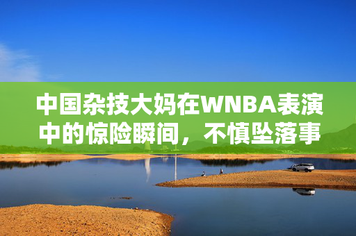中国杂技大妈在WNBA表演中的惊险瞬间，不慎坠落事件深度解析
