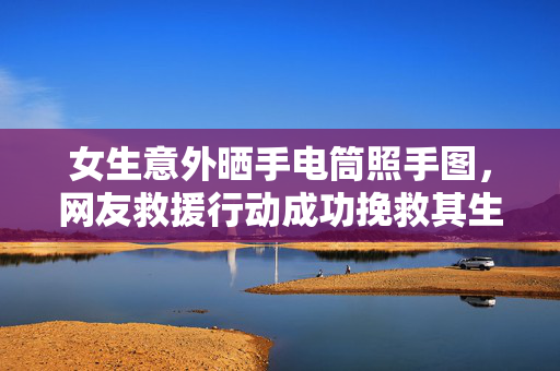 女生意外晒手电筒照手图，网友救援行动成功挽救其生命