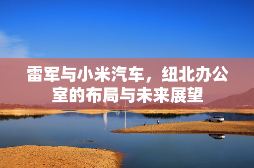 雷军与小米汽车，纽北办公室的布局与未来展望