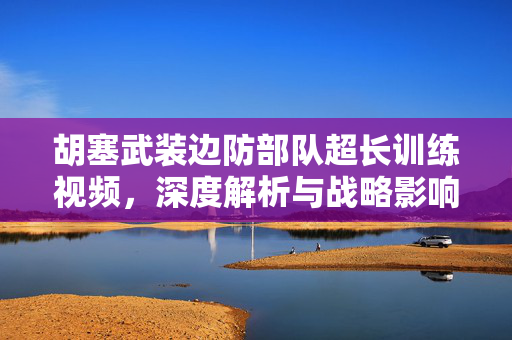 胡塞武装边防部队超长训练视频，深度解析与战略影响分析