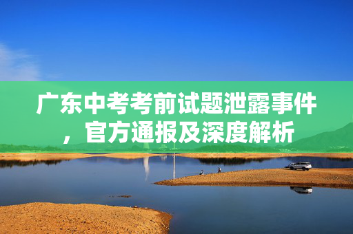 广东中考考前试题泄露事件，官方通报及深度解析