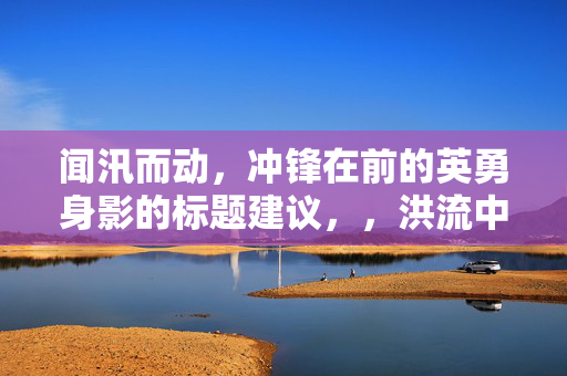 闻汛而动，冲锋在前的英勇身影的标题建议，，洪流中的逆行者，英勇无畏的救援身影
