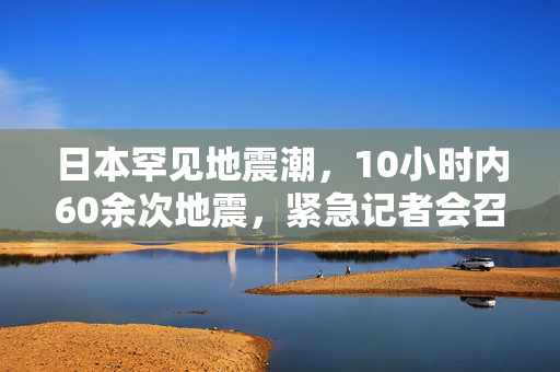 日本罕见地震潮，10小时内60余次地震，紧急记者会召开应对