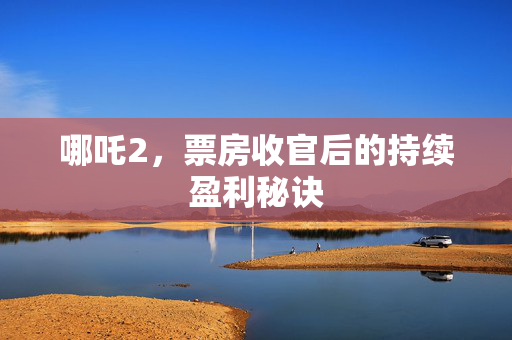 哪吒2，票房收官后的持续盈利秘诀