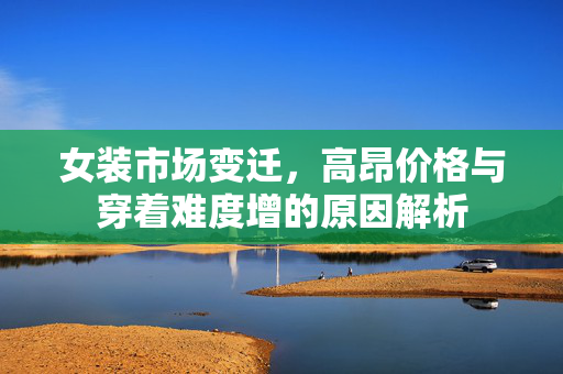 女装市场变迁，高昂价格与穿着难度增的原因解析