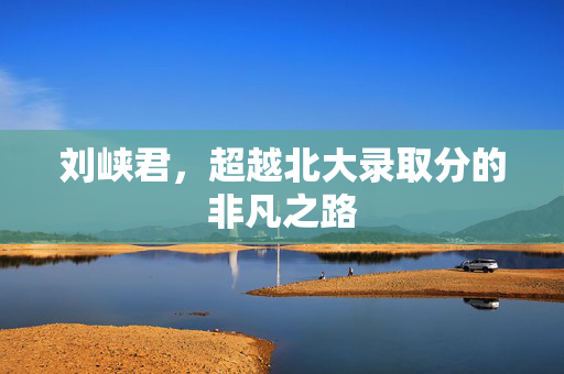 刘峡君，超越北大录取分的非凡之路