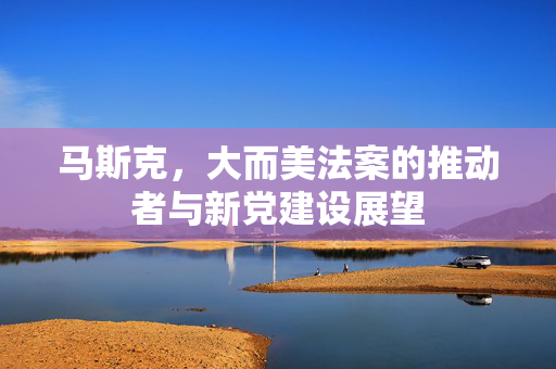 马斯克，大而美法案的推动者与新党建设展望