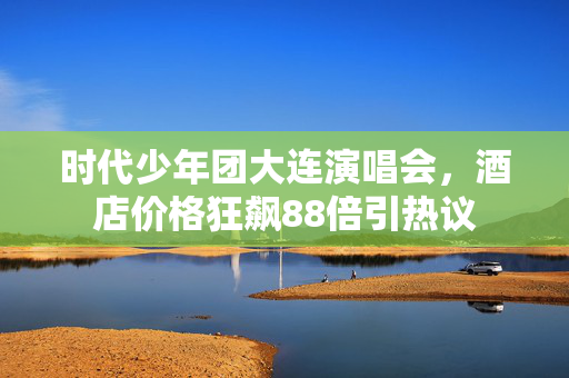 时代少年团大连演唱会，酒店价格狂飙88倍引热议