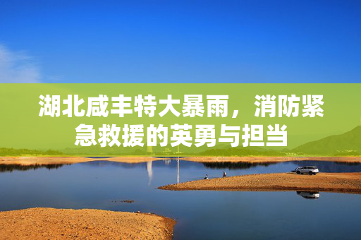 湖北咸丰特大暴雨，消防紧急救援的英勇与担当