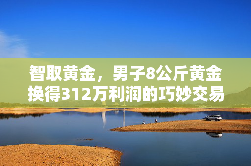智取黄金，男子8公斤黄金换得312万利润的巧妙交易