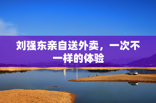 刘强东亲自送外卖，一次不一样的体验