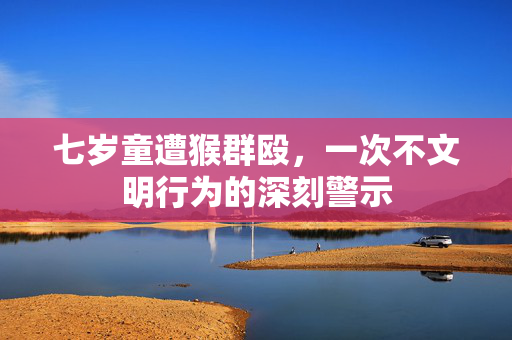 七岁童遭猴群殴，一次不文明行为的深刻警示