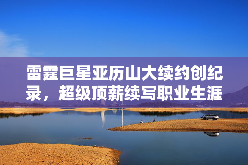 雷霆巨星亚历山大续约创纪录，超级顶薪续写职业生涯辉煌篇章