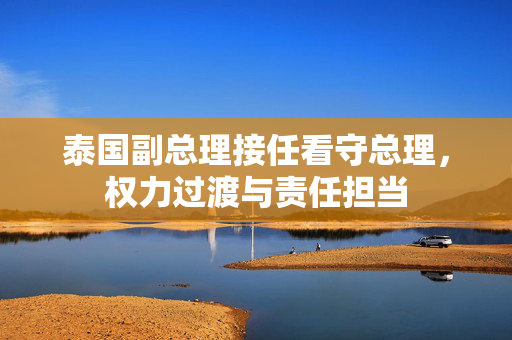 泰国副总理接任看守总理，权力过渡与责任担当