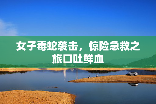 女子毒蛇袭击，惊险急救之旅口吐鲜血