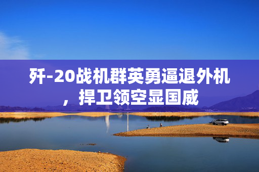 歼-20战机群英勇逼退外机，捍卫领空显国威