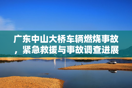 广东中山大桥车辆燃烧事故，紧急救援与事故调查进展