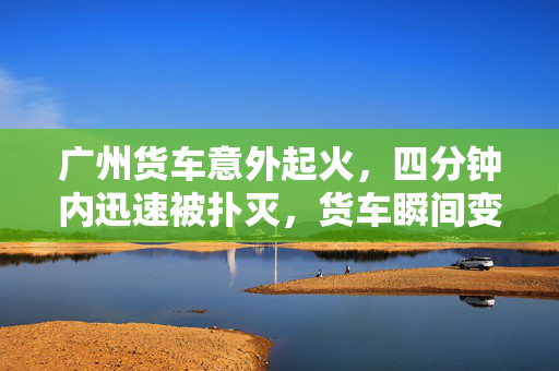 广州货车意外起火，四分钟内迅速被扑灭，货车瞬间变火车惊现广州