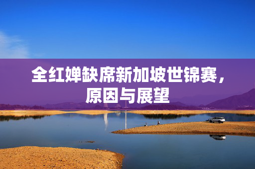 全红婵缺席新加坡世锦赛，原因与展望