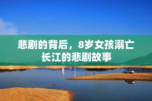悲剧的背后，8岁女孩溺亡长江的悲剧故事