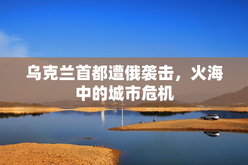 乌克兰首都遭俄袭击，火海中的城市危机