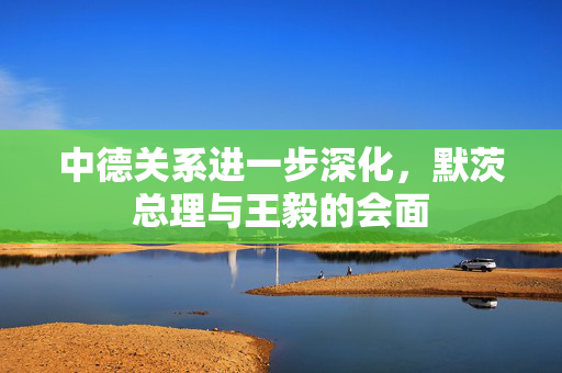 中德关系进一步深化，默茨总理与王毅的会面