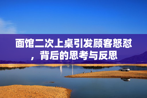 面馆二次上桌引发顾客怒怼，背后的思考与反思
