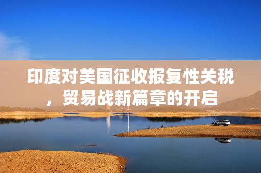 印度对美国征收报复性关税，贸易战新篇章的开启