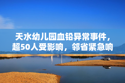 天水幼儿园血铅异常事件，超50人受影响，邻省紧急响应血检工作