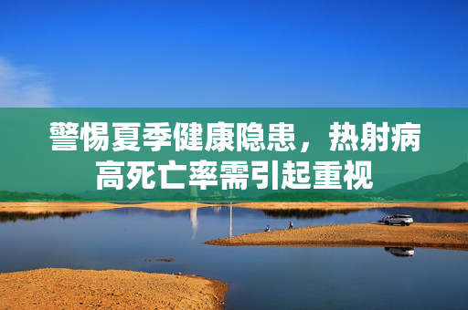 警惕夏季健康隐患，热射病高死亡率需引起重视