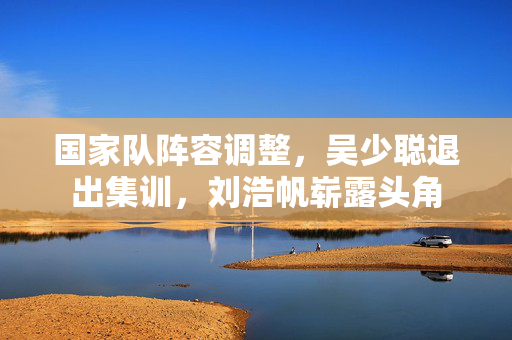 国家队阵容调整，吴少聪退出集训，刘浩帆崭露头角