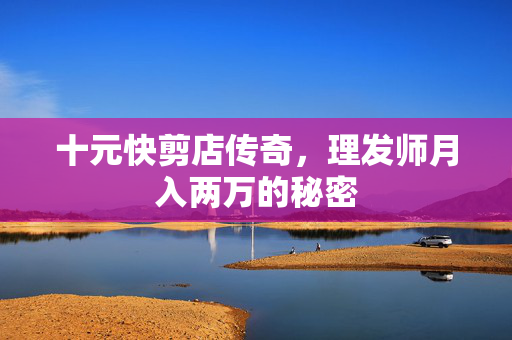十元快剪店传奇，理发师月入两万的秘密