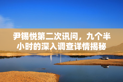 尹锡悦第二次讯问，九个半小时的深入调查详情揭秘