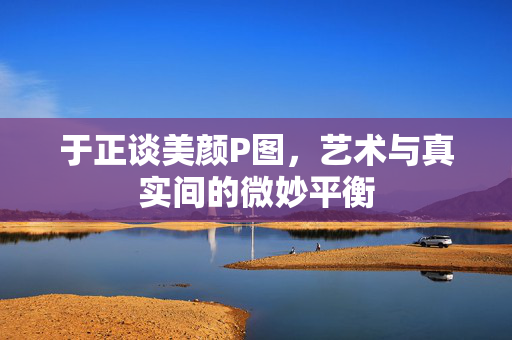 于正谈美颜P图，艺术与真实间的微妙平衡