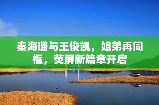 秦海璐与王俊凯，姐弟再同框，荧屏新篇章开启
