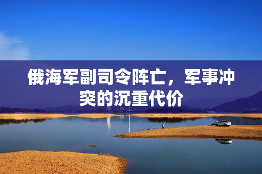 俄海军副司令阵亡，军事冲突的沉重代价