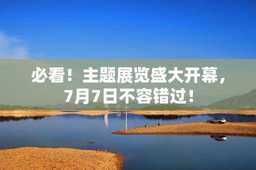 必看！主题展览盛大开幕，7月7日不容错过！