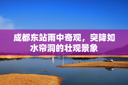 成都东站雨中奇观，突降如水帘洞的壮观景象