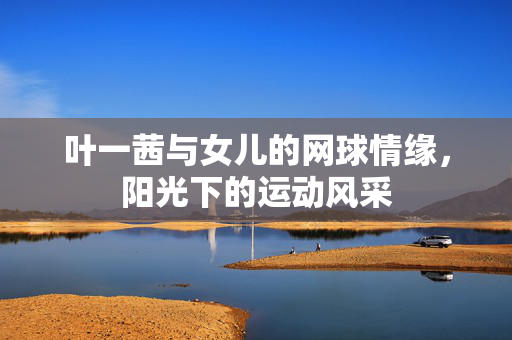 叶一茜与女儿的网球情缘，阳光下的运动风采