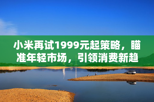 小米再试1999元起策略，瞄准年轻市场，引领消费新趋势
