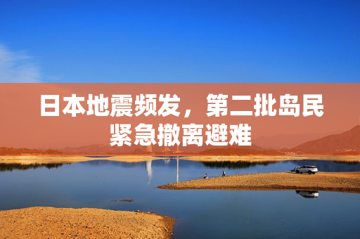 日本地震频发，第二批岛民紧急撤离避难