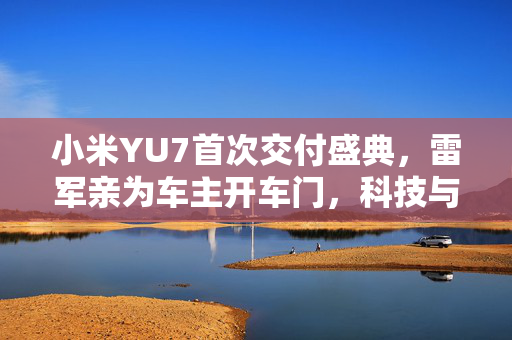 小米YU7首次交付盛典，雷军亲为车主开车门，科技与情感的完美融合