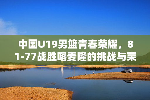 中国U19男篮青春荣耀，81-77战胜喀麦隆的挑战与荣耀