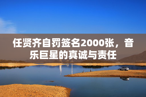 任贤齐自罚签名2000张，音乐巨星的真诚与责任