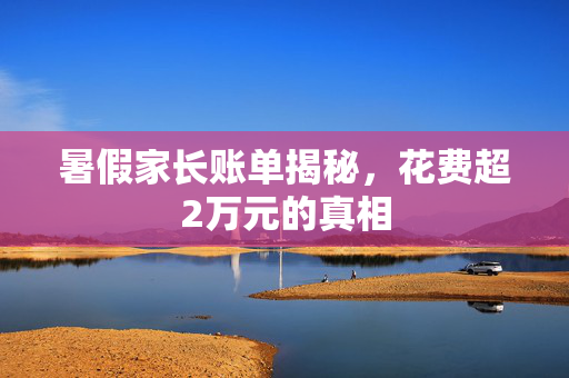暑假家长账单揭秘，花费超2万元的真相