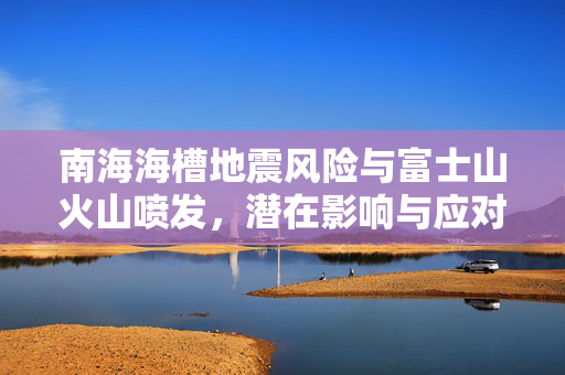 南海海槽地震风险与富士山火山喷发，潜在影响与应对策略