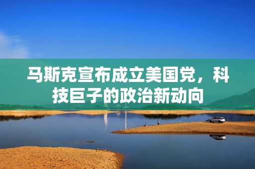 马斯克宣布成立美国党，科技巨子的政治新动向
