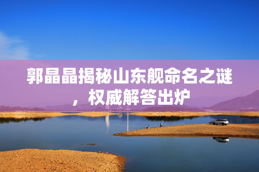 郭晶晶揭秘山东舰命名之谜，权威解答出炉