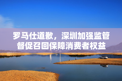 罗马仕道歉，深圳加强监管督促召回保障消费者权益