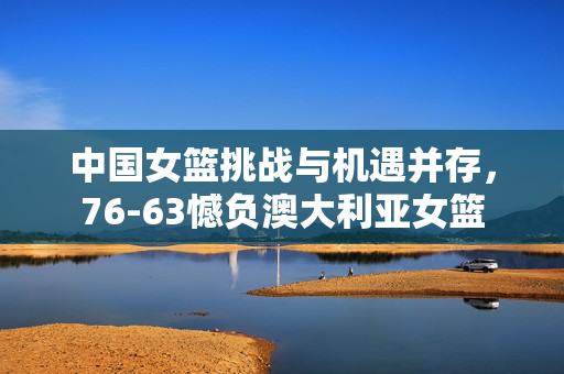 中国女篮挑战与机遇并存，76-63憾负澳大利亚女篮